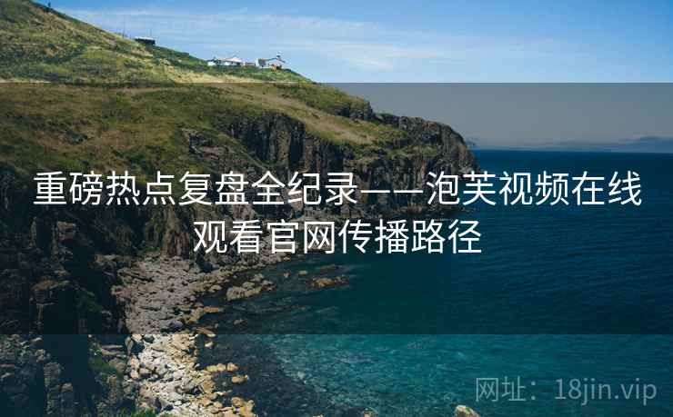 重磅热点复盘全纪录——泡芙视频在线观看官网传播路径