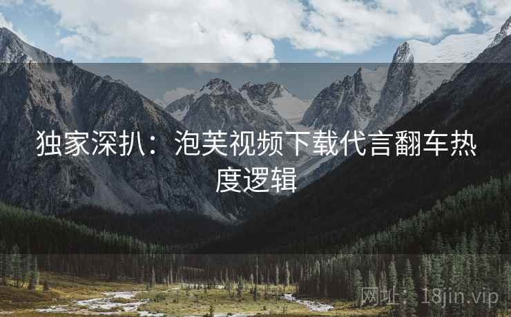 独家深扒：泡芙视频下载代言翻车热度逻辑