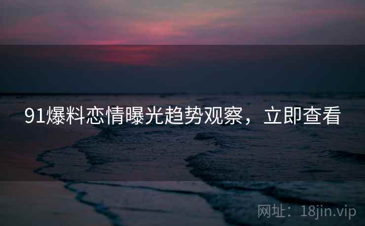 91爆料恋情曝光趋势观察，立即查看