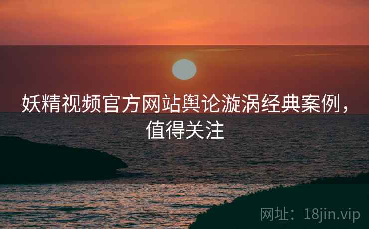 妖精视频官方网站舆论漩涡经典案例，值得关注