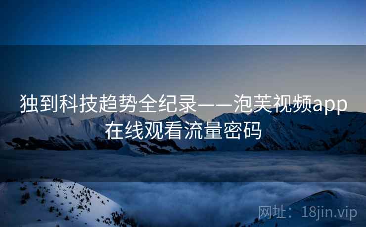 独到科技趋势全纪录——泡芙视频app在线观看流量密码