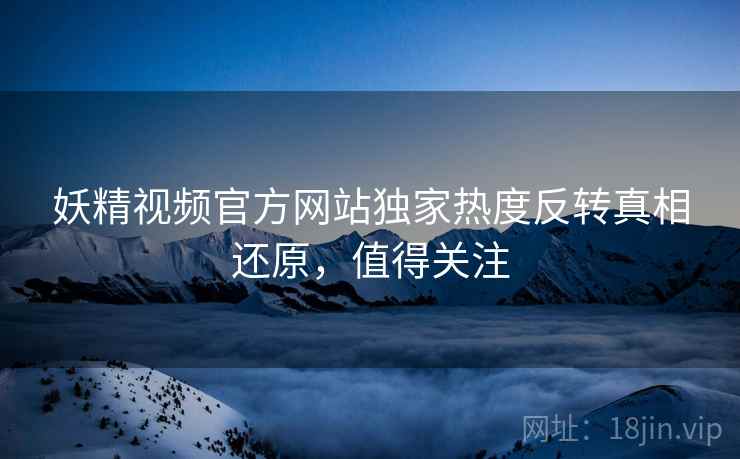 妖精视频官方网站独家热度反转真相还原，值得关注