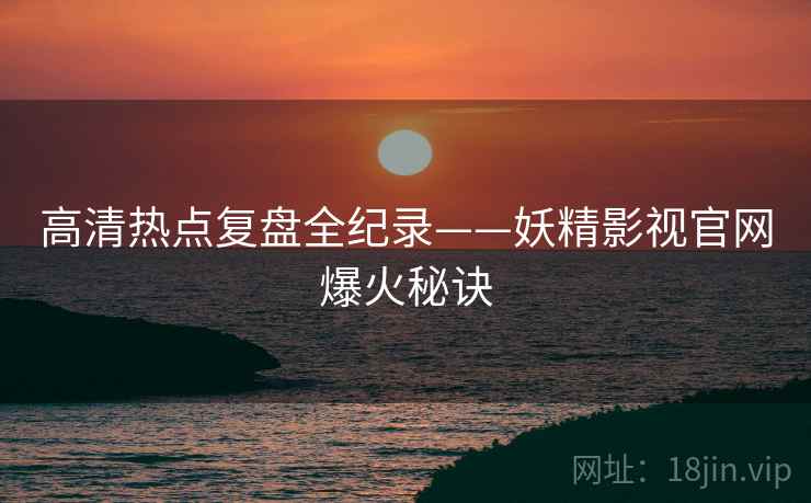 高清热点复盘全纪录——妖精影视官网爆火秘诀
