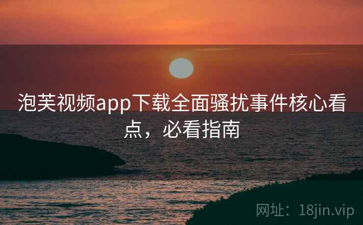 泡芙视频app下载全面骚扰事件核心看点，必看指南