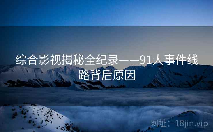 综合影视揭秘全纪录——91大事件线路背后原因