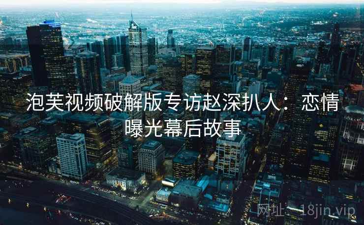 泡芙视频破解版专访赵深扒人：恋情曝光幕后故事