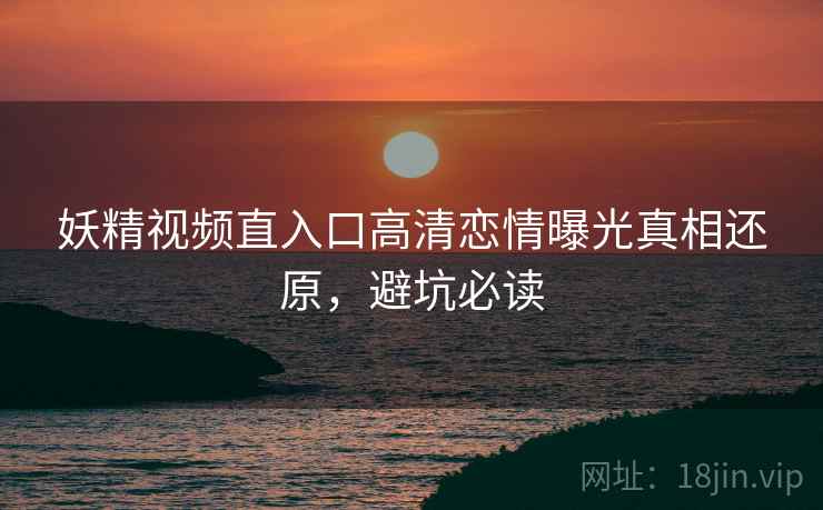 妖精视频直入口高清恋情曝光真相还原，避坑必读
