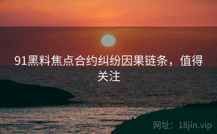 91黑料焦点合约纠纷因果链条，值得关注