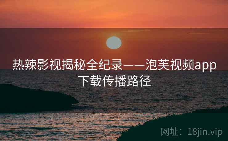 热辣影视揭秘全纪录——泡芙视频app下载传播路径