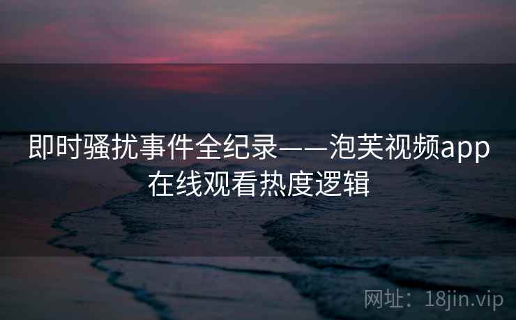 即时骚扰事件全纪录——泡芙视频app在线观看热度逻辑